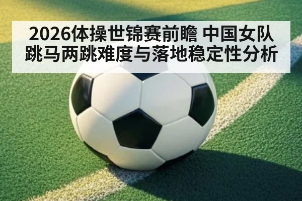 2026体操世锦赛前瞻 中国女队跳马两跳难度与落地稳定性分析