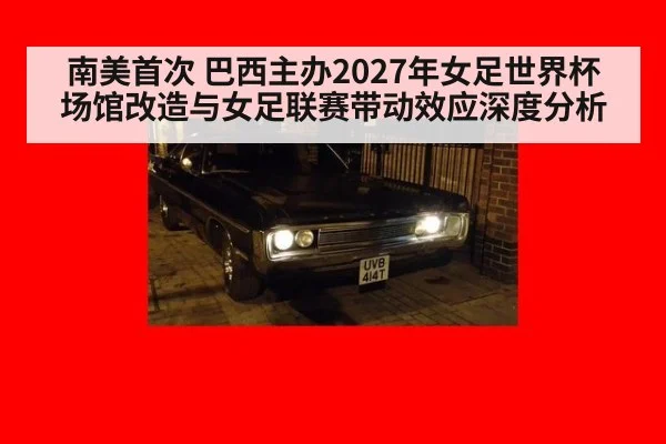 南美首次 巴西主办2027年女足世界杯 场馆改造与女足联赛带动效应深度分析